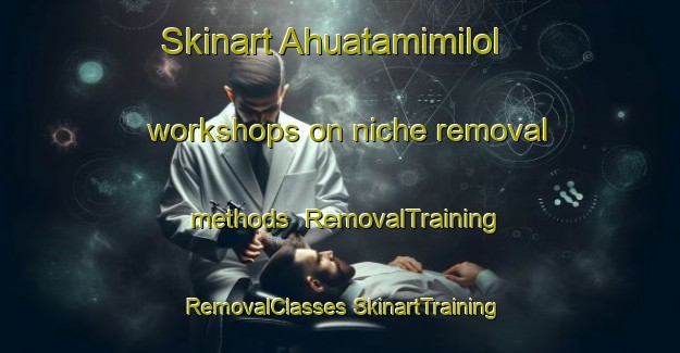 Skinart Ahuatamimilol workshops on niche removal methods | #RemovalTraining #RemovalClasses #SkinartTraining-Mexico