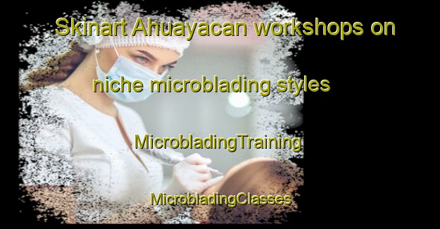 Skinart Ahuayacan workshops on niche microblading styles | #MicrobladingTraining #MicrobladingClasses #SkinartTraining-Mexico