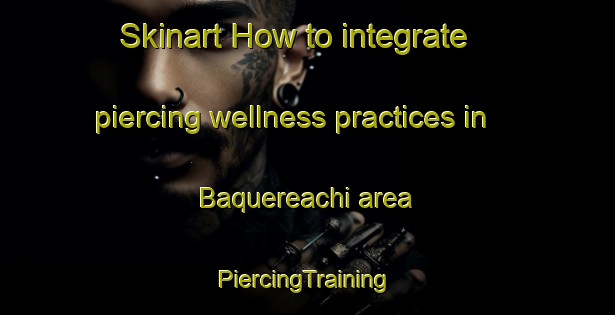 Skinart How to integrate piercing wellness practices in Baquereachi area | #PiercingTraining #PiercingClasses #SkinartTraining-Mexico